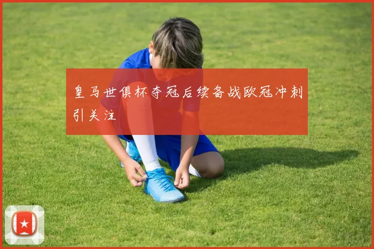 皇马世俱杯夺冠后续备战欧冠冲刺引关注