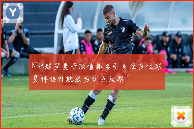 NBA球星妻子颜值排名引关注多位球员伴侣外貌成为焦点话题
