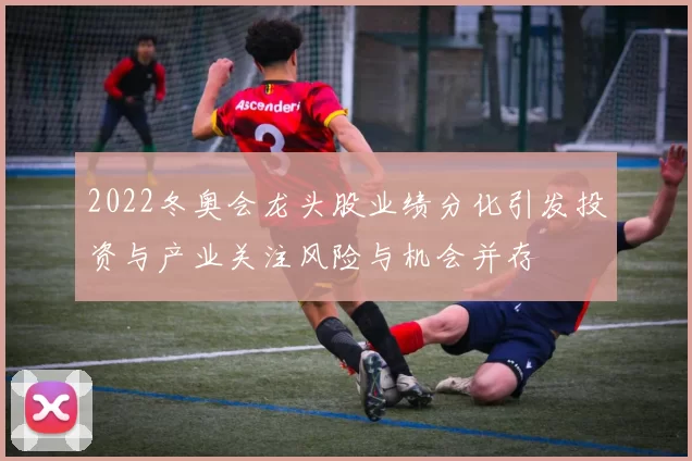 2022冬奥会龙头股业绩分化引发投资与产业关注风险与机会并存