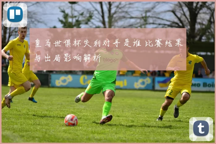 皇马世俱杯失利对手是谁 比赛结果与出局影响解析