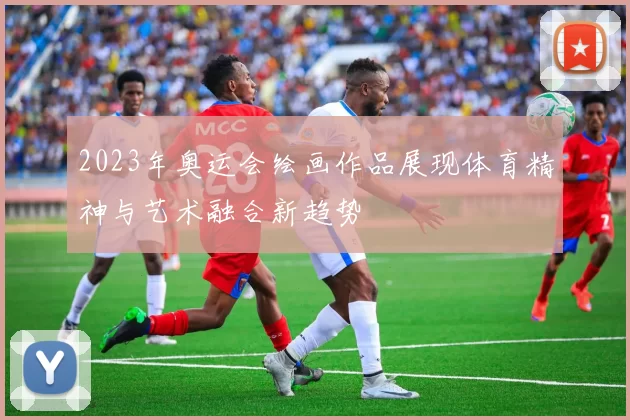 2023年奥运会绘画作品展现体育精神与艺术融合新趋势