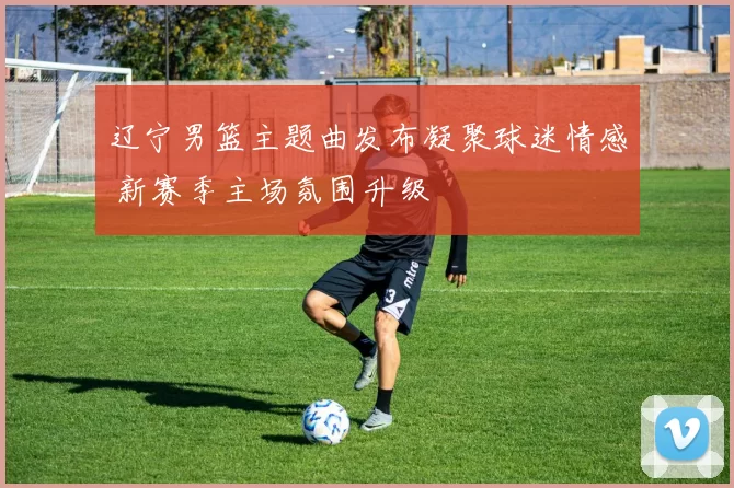 辽宁男篮主题曲发布凝聚球迷情感 新赛季主场氛围升级