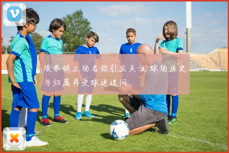 埃弗顿主场名称引发关注 球场历史与归属再受球迷追问