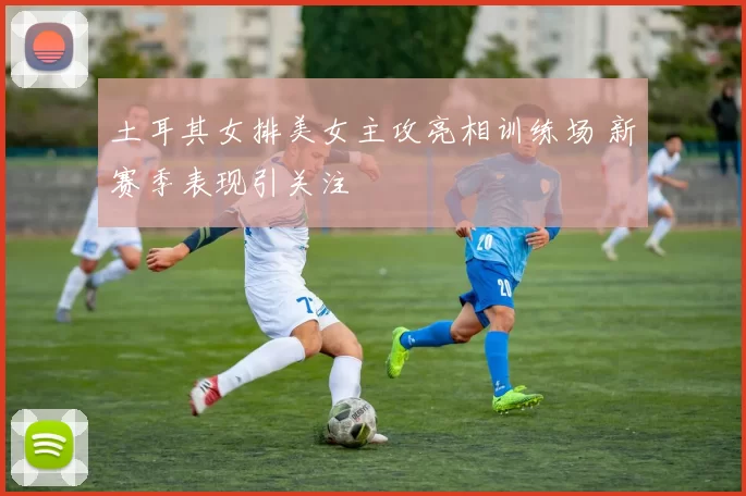土耳其女排美女主攻亮相训练场 新赛季表现引关注