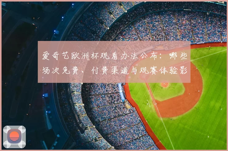 爱奇艺欧洲杯观看办法公布:哪些场次免费、付费渠道与观赛体验影响