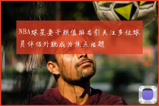 NBA球星妻子颜值排名引关注多位球员伴侣外貌成为焦点话题