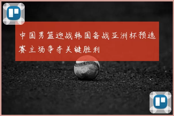中国男篮迎战韩国备战亚洲杯预选赛主场争夺关键胜利