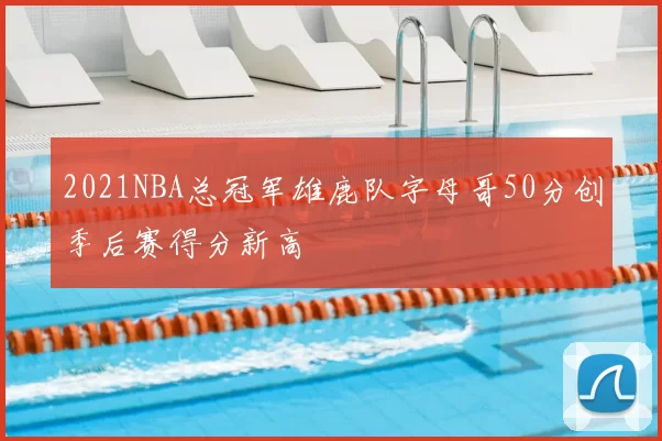 2021NBA总冠军雄鹿队字母哥50分创季后赛得分新高