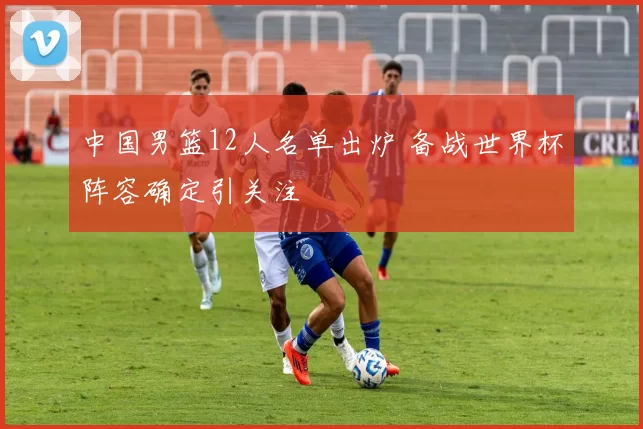 中国男篮12人名单出炉 备战世界杯阵容确定引关注