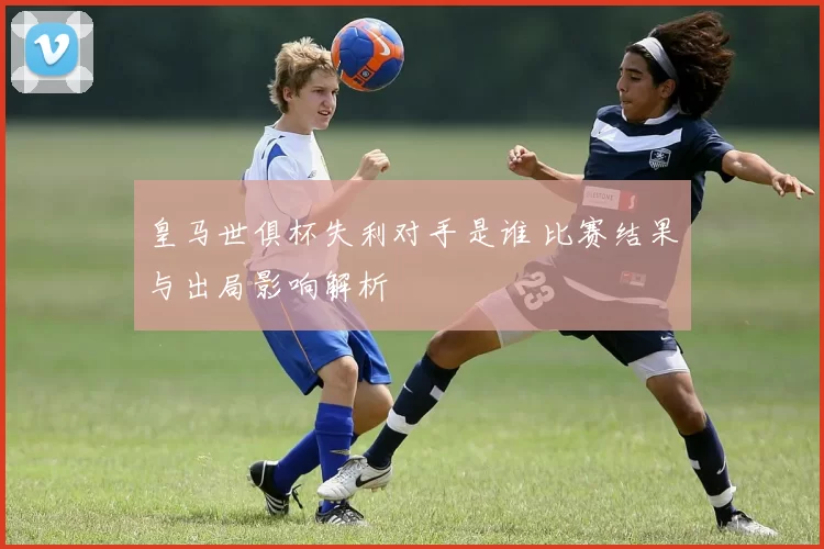 皇马世俱杯失利对手是谁 比赛结果与出局影响解析