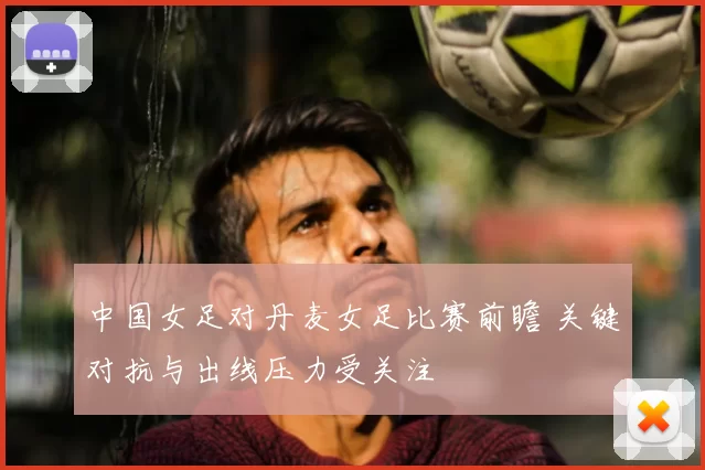 中国女足对丹麦女足比赛前瞻 关键对抗与出线压力受关注