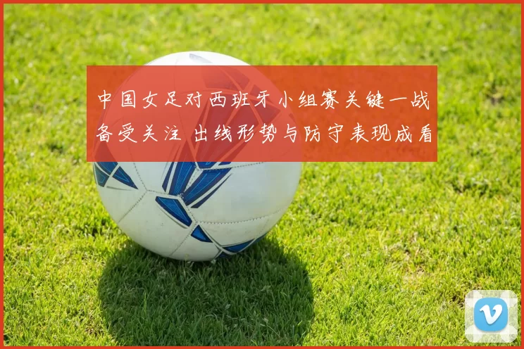 中国女足对西班牙小组赛关键一战备受关注 出线形势与防守表现成看点
