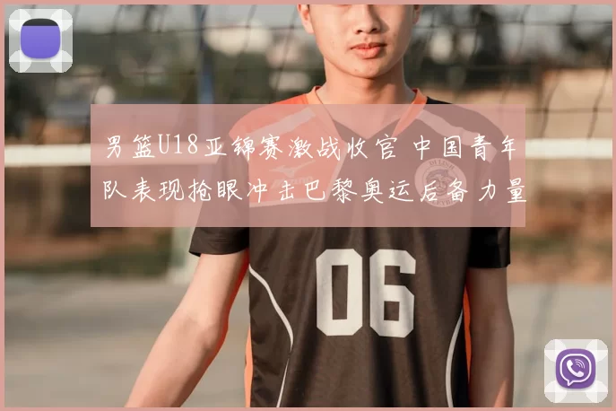 男篮U18亚锦赛激战收官 中国青年队表现抢眼冲击巴黎奥运后备力量
