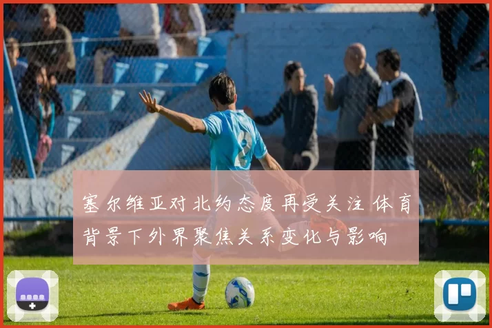 塞尔维亚对北约态度再受关注 体育背景下外界聚焦关系变化与影响