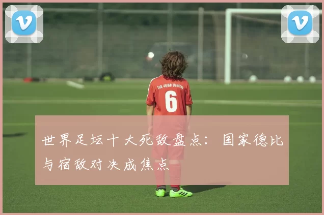 世界足坛十大死敌盘点:国家德比与宿敌对决成焦点