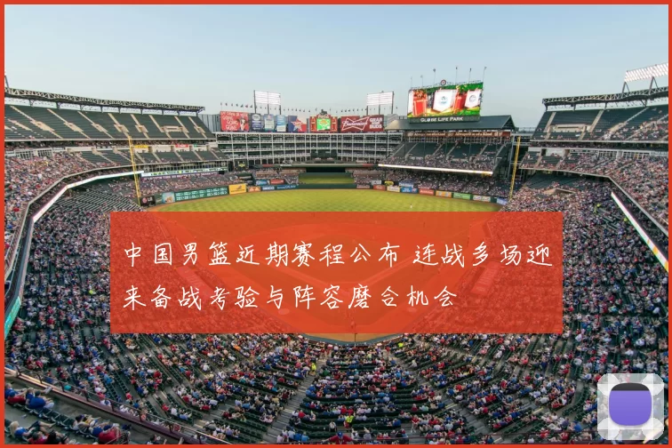 中国男篮近期赛程公布 连战多场迎来备战考验与阵容磨合机会