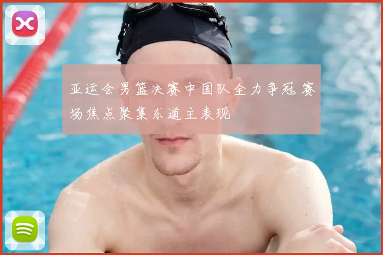 亚运会男篮决赛中国队全力争冠 赛场焦点聚集东道主表现