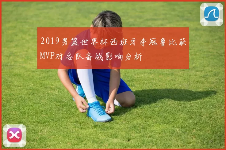 2019男篮世界杯西班牙夺冠鲁比获MVP对各队备战影响分析