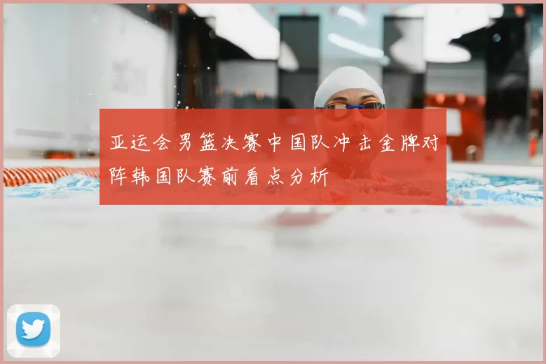 亚运会男篮决赛中国队冲击金牌对阵韩国队赛前看点分析