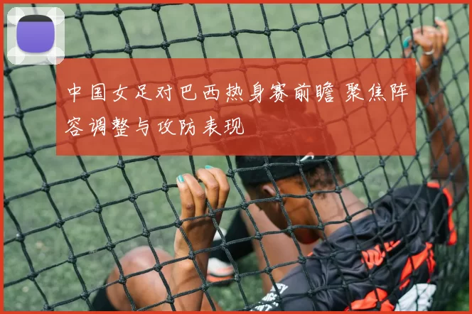 中国女足对巴西热身赛前瞻 聚焦阵容调整与攻防表现