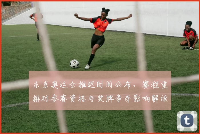东京奥运会推迟时间公布,赛程重排对参赛资格与奖牌争夺影响解读