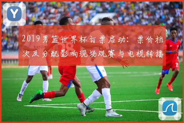 2019男篮世界杯订票启动：票价档次及分配影响现场观赛与电视转播