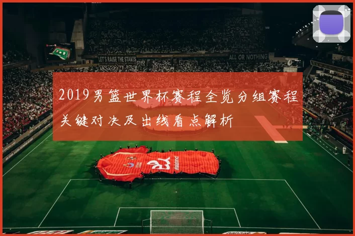 2019男篮世界杯赛程全览分组赛程关键对决及出线看点解析