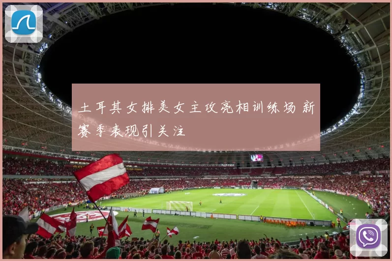 土耳其女排美女主攻亮相训练场 新赛季表现引关注