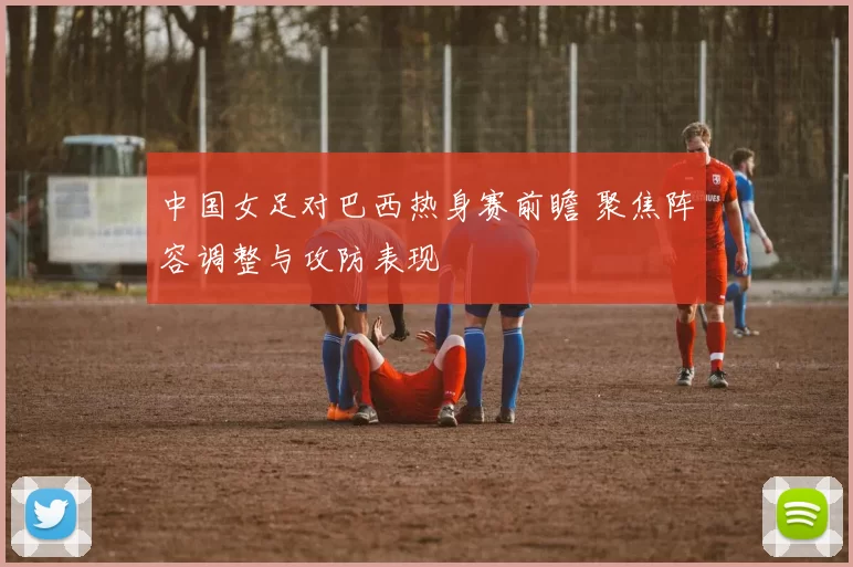 中国女足对巴西热身赛前瞻 聚焦阵容调整与攻防表现