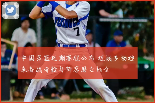 中国男篮近期赛程公布 连战多场迎来备战考验与阵容磨合机会