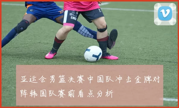 亚运会男篮决赛中国队冲击金牌对阵韩国队赛前看点分析