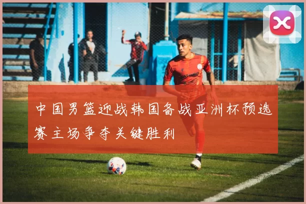 中国男篮迎战韩国备战亚洲杯预选赛主场争夺关键胜利