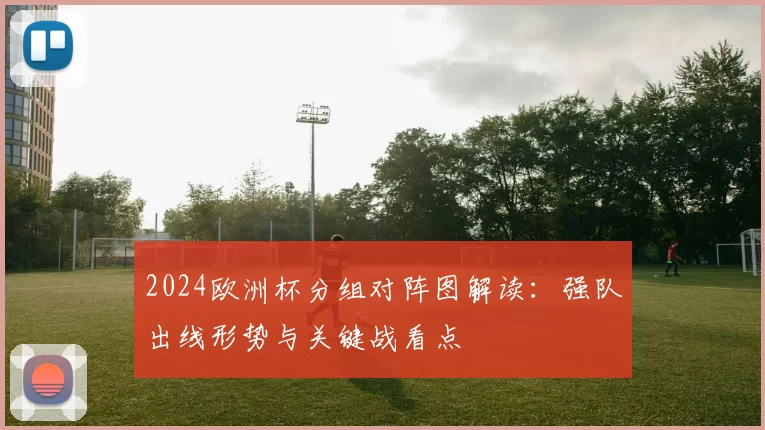 2024欧洲杯分组对阵图解读：强队出线形势与关键战看点