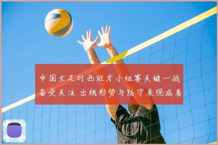 中国女足对西班牙小组赛关键一战备受关注 出线形势与防守表现成看点
