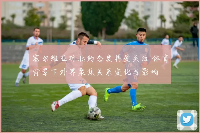 塞尔维亚对北约态度再受关注 体育背景下外界聚焦关系变化与影响