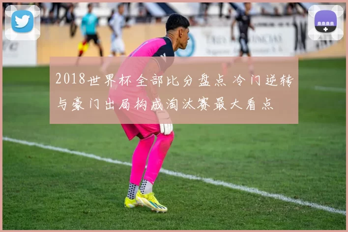 2018世界杯全部比分盘点 冷门逆转与豪门出局构成淘汰赛最大看点