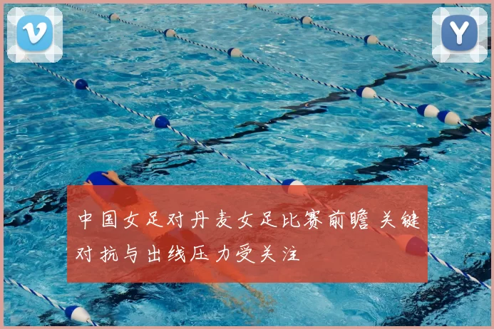 中国女足对丹麦女足比赛前瞻 关键对抗与出线压力受关注