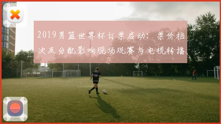 2019男篮世界杯订票启动：票价档次及分配影响现场观赛与电视转播