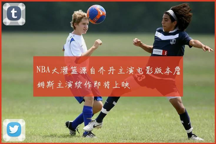 NBA大灌篮源自乔丹主演电影版本詹姆斯主演续作即将上映