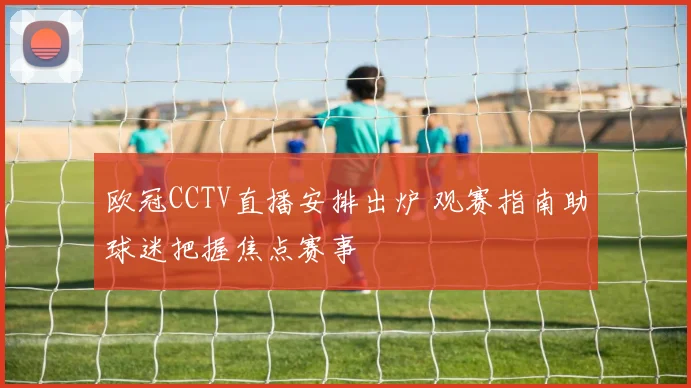 欧冠CCTV直播安排出炉 观赛指南助球迷把握焦点赛事