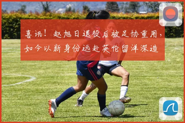 喜讯！赵旭日退役后被足协重用，如今以新身份远赴英伦留洋深造