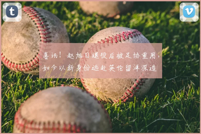 喜讯！赵旭日退役后被足协重用，如今以新身份远赴英伦留洋深造