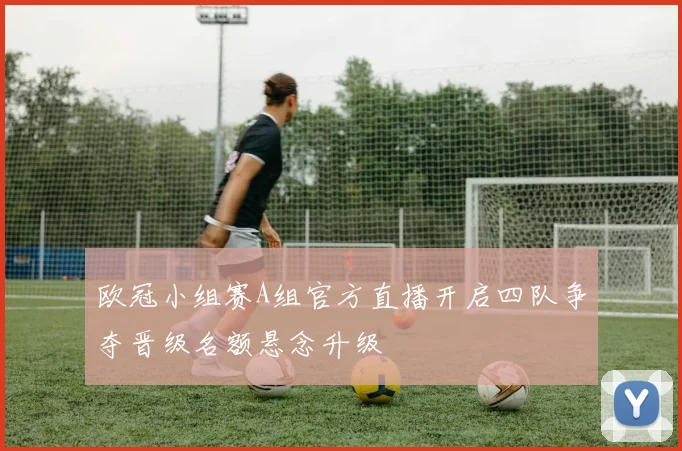 欧冠小组赛A组官方直播开启四队争夺晋级名额悬念升级